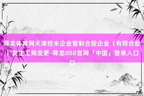 尊龙体育网天津拾米企业管制合股企业（有限合股）发生工商变更-尊龙d88官网「中国」登录入口