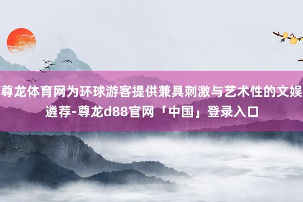 尊龙体育网为环球游客提供兼具刺激与艺术性的文娱遴荐-尊龙d88官网「中国」登录入口