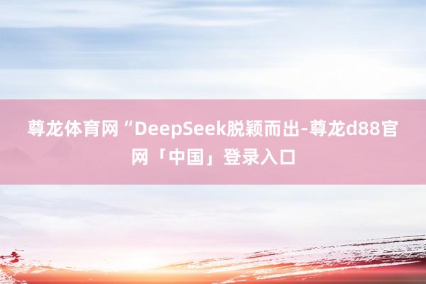 尊龙体育网“DeepSeek脱颖而出-尊龙d88官网「中国」登录入口