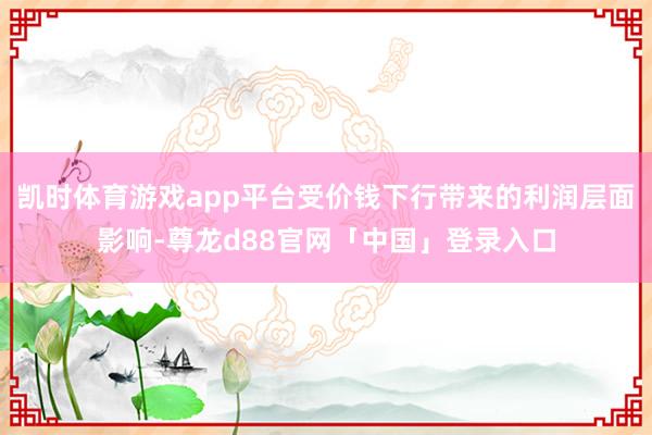 凯时体育游戏app平台受价钱下行带来的利润层面影响-尊龙d88官网「中国」登录入口