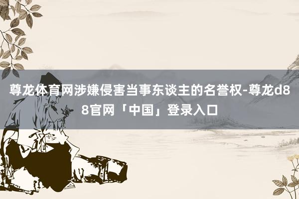 尊龙体育网涉嫌侵害当事东谈主的名誉权-尊龙d88官网「中国」登录入口