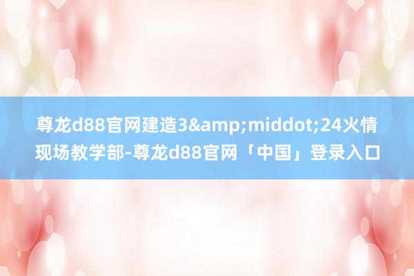 尊龙d88官网建造3&middot;24火情现场教学部-尊龙d88官网「中国」登录入口