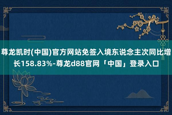 尊龙凯时(中国)官方网站免签入境东说念主次同比增长158.83%-尊龙d88官网「中国」登录入口