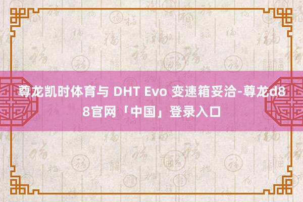 尊龙凯时体育与 DHT Evo 变速箱妥洽-尊龙d88官网「中国」登录入口