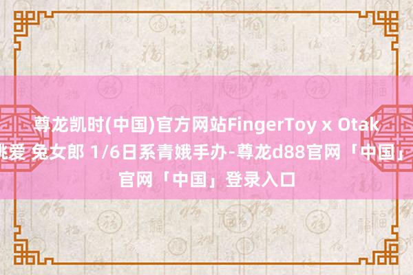 尊龙凯时(中国)官方网站FingerToy x OtakuToYs 桃爱 兔女郎 1/6日系青娥手办-尊龙d88官网「中国」登录入口