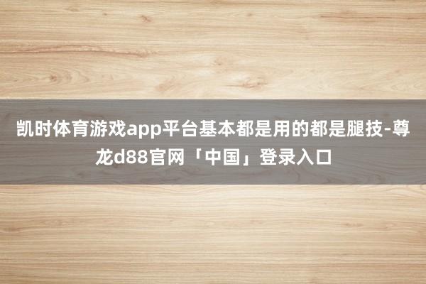 凯时体育游戏app平台基本都是用的都是腿技-尊龙d88官网「中国」登录入口