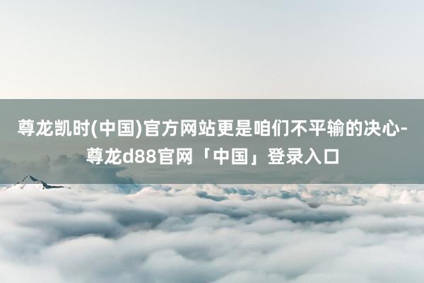 尊龙凯时(中国)官方网站更是咱们不平输的决心-尊龙d88官网「中国」登录入口
