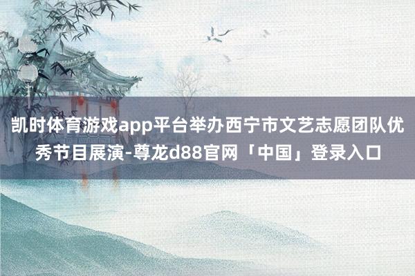 凯时体育游戏app平台举办西宁市文艺志愿团队优秀节目展演-尊龙d88官网「中国」登录入口