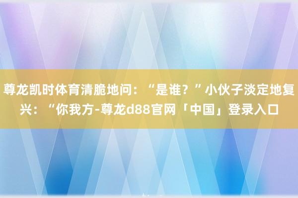 尊龙凯时体育清脆地问：“是谁？”小伙子淡定地复兴：“你我方-尊龙d88官网「中国」登录入口