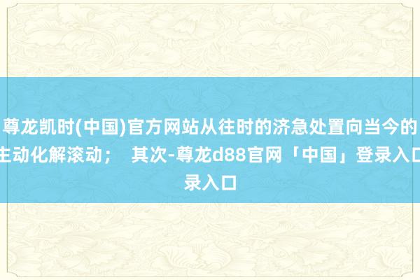 尊龙凯时(中国)官方网站从往时的济急处置向当今的主动化解滚动；  其次-尊龙d88官网「中国」登录入口