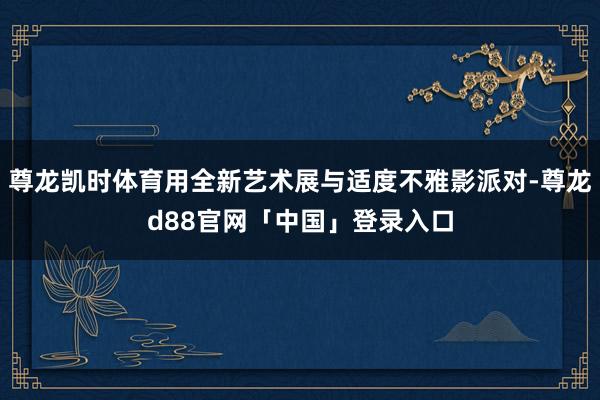 尊龙凯时体育用全新艺术展与适度不雅影派对-尊龙d88官网「中国」登录入口