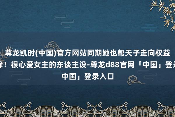 尊龙凯时(中国)官方网站同期她也帮天子走向权益的巅峰!很心爱女主的东谈主设-尊龙d88官网「中国」登录入口