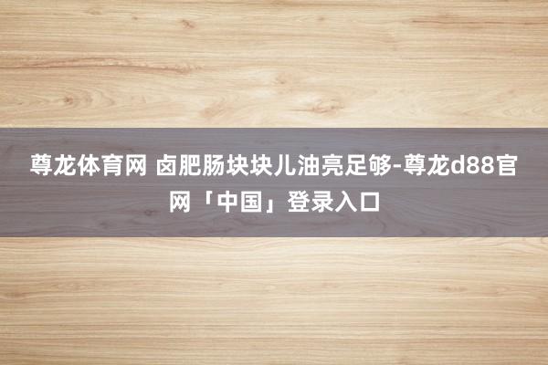 尊龙体育网 卤肥肠块块儿油亮足够-尊龙d88官网「中国」登录入口