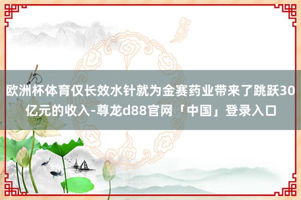 欧洲杯体育仅长效水针就为金赛药业带来了跳跃30亿元的收入-尊龙d88官网「中国」登录入口