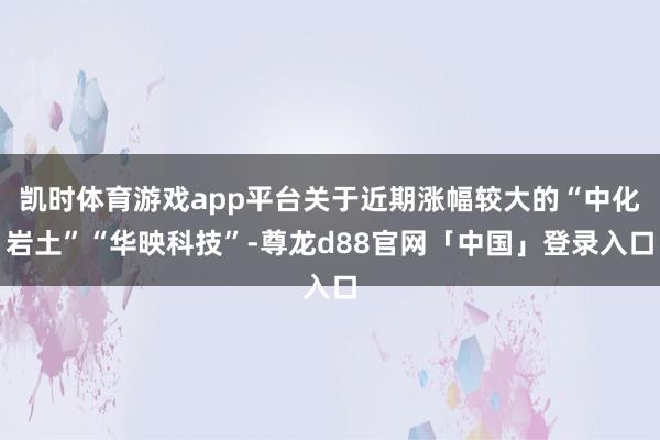 凯时体育游戏app平台关于近期涨幅较大的“中化岩土”“华映科技”-尊龙d88官网「中国」登录入口