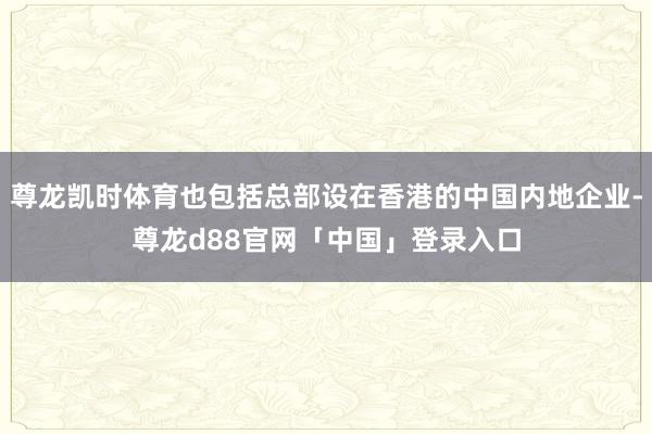 尊龙凯时体育也包括总部设在香港的中国内地企业-尊龙d88官网「中国」登录入口
