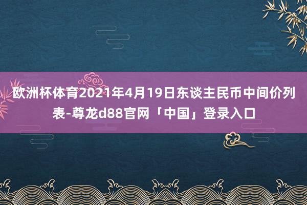 欧洲杯体育2021年4月19日东谈主民币中间价列表-尊龙d88官网「中国」登录入口