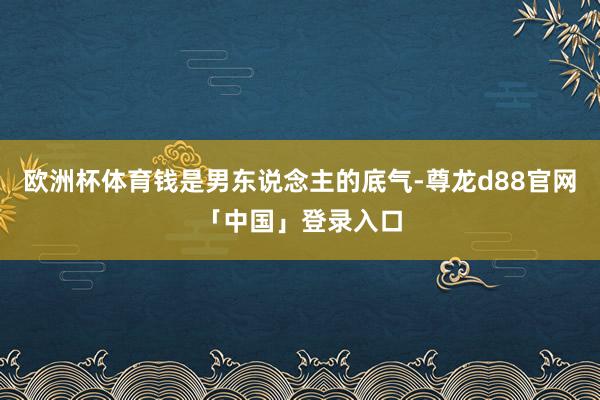欧洲杯体育钱是男东说念主的底气-尊龙d88官网「中国」登录入口