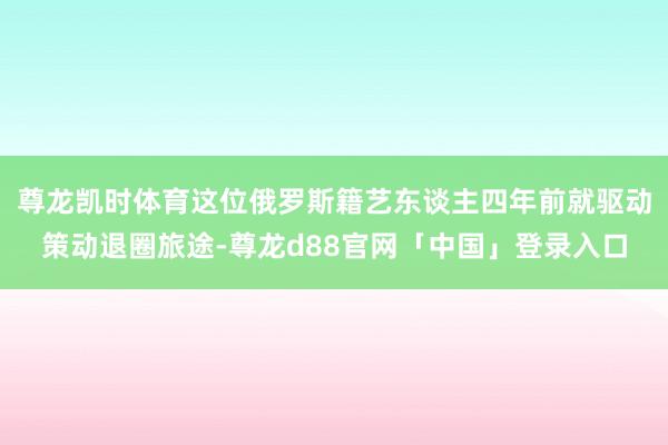 尊龙凯时体育这位俄罗斯籍艺东谈主四年前就驱动策动退圈旅途-尊龙d88官网「中国」登录入口