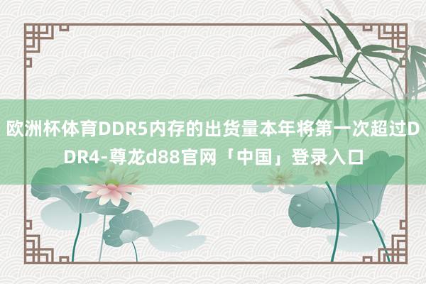 欧洲杯体育DDR5内存的出货量本年将第一次超过DDR4-尊龙d88官网「中国」登录入口