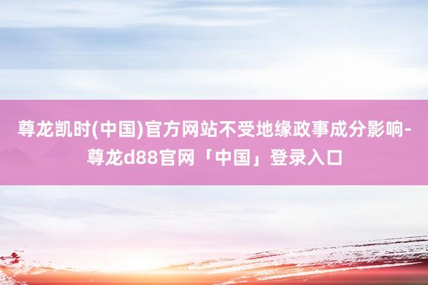 尊龙凯时(中国)官方网站不受地缘政事成分影响-尊龙d88官网「中国」登录入口