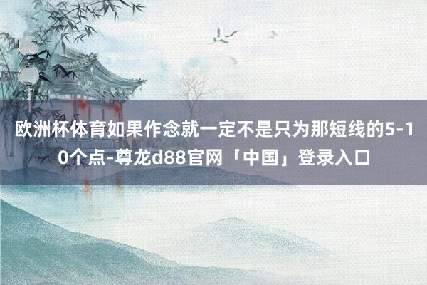 欧洲杯体育如果作念就一定不是只为那短线的5-10个点-尊龙d88官网「中国」登录入口