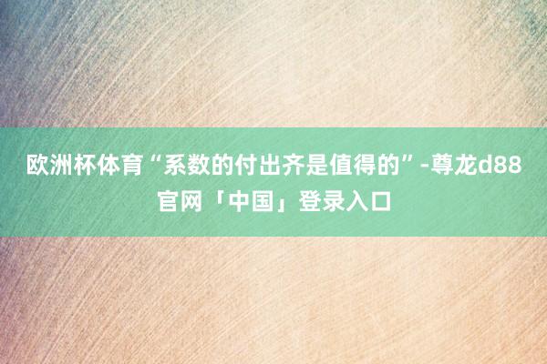 欧洲杯体育“系数的付出齐是值得的”-尊龙d88官网「中国」登录入口