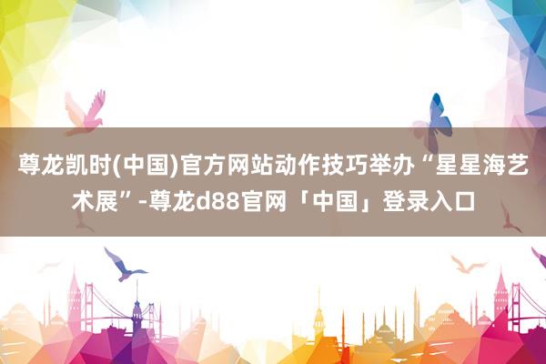 尊龙凯时(中国)官方网站动作技巧举办“星星海艺术展”-尊龙d88官网「中国」登录入口