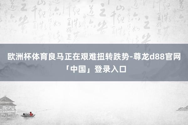欧洲杯体育良马正在艰难扭转跌势-尊龙d88官网「中国」登录入口
