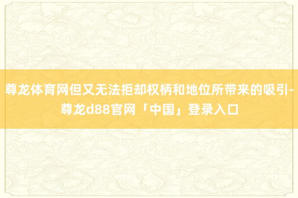 尊龙体育网但又无法拒却权柄和地位所带来的吸引-尊龙d88官网「中国」登录入口