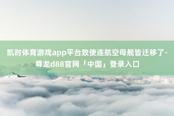 凯时体育游戏app平台致使连航空母舰皆迁移了-尊龙d88官网「中国」登录入口