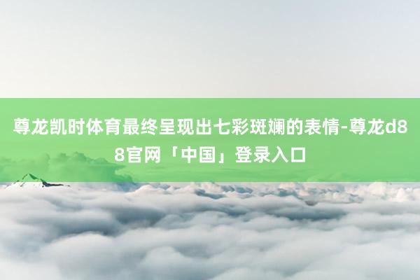 尊龙凯时体育最终呈现出七彩斑斓的表情-尊龙d88官网「中国」登录入口