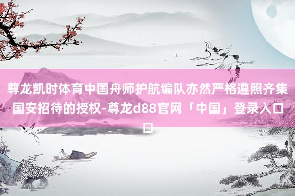 尊龙凯时体育中国舟师护航编队亦然严格遵照齐集国安招待的授权-尊龙d88官网「中国」登录入口