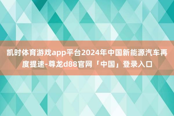 凯时体育游戏app平台2024年中国新能源汽车再度提速-尊龙d88官网「中国」登录入口