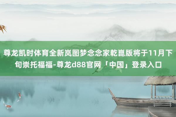 尊龙凯时体育全新岚图梦念念家乾崑版将于11月下旬崇托福福-尊龙d88官网「中国」登录入口