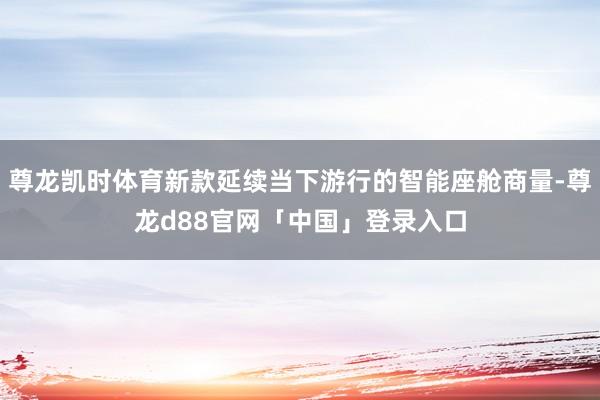 尊龙凯时体育新款延续当下游行的智能座舱商量-尊龙d88官网「中国」登录入口