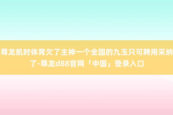 尊龙凯时体育欠了主神一个全国的九玉只可聘用采纳了-尊龙d88官网「中国」登录入口