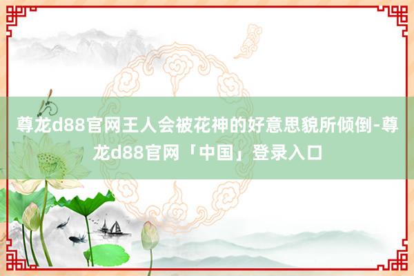 尊龙d88官网王人会被花神的好意思貌所倾倒-尊龙d88官网「中国」登录入口