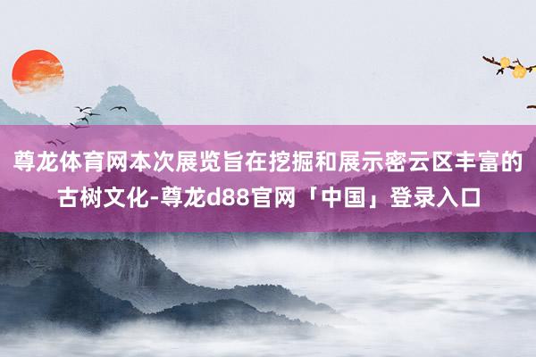 尊龙体育网本次展览旨在挖掘和展示密云区丰富的古树文化-尊龙d88官网「中国」登录入口