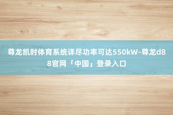 尊龙凯时体育系统详尽功率可达550kW-尊龙d88官网「中国」登录入口