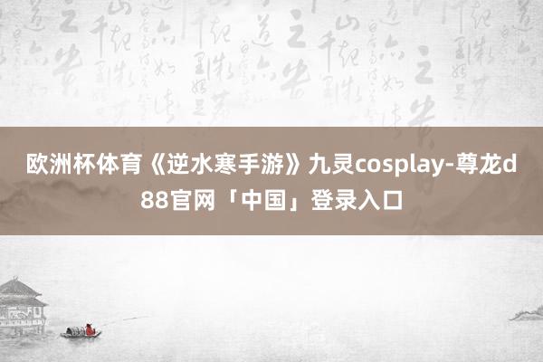 欧洲杯体育《逆水寒手游》九灵cosplay-尊龙d88官网「中国」登录入口