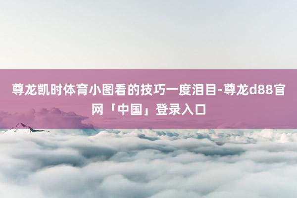 尊龙凯时体育小图看的技巧一度泪目-尊龙d88官网「中国」登录入口