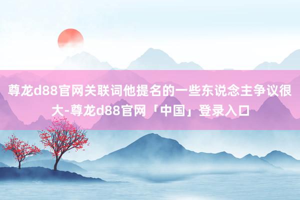 尊龙d88官网关联词他提名的一些东说念主争议很大-尊龙d88官网「中国」登录入口
