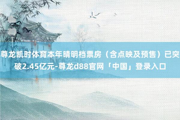 尊龙凯时体育本年晴明档票房（含点映及预售）已突破2.45亿元-尊龙d88官网「中国」登录入口