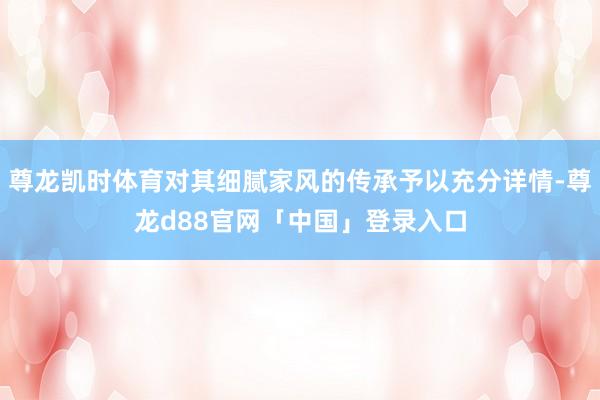 尊龙凯时体育对其细腻家风的传承予以充分详情-尊龙d88官网「中国」登录入口
