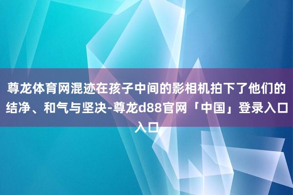 尊龙体育网混迹在孩子中间的影相机拍下了他们的结净、和气与坚决-尊龙d88官网「中国」登录入口
