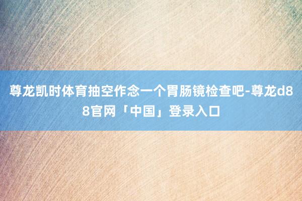 尊龙凯时体育抽空作念一个胃肠镜检查吧-尊龙d88官网「中国」登录入口