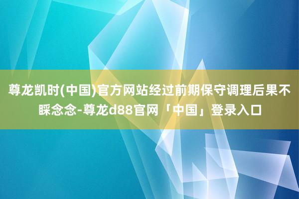 尊龙凯时(中国)官方网站经过前期保守调理后果不睬念念-尊龙d88官网「中国」登录入口