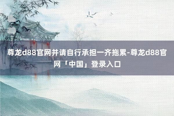 尊龙d88官网并请自行承担一齐拖累-尊龙d88官网「中国」登录入口