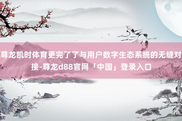 尊龙凯时体育更完了了与用户数字生态系统的无缝对接-尊龙d88官网「中国」登录入口